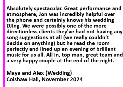 Colshaw Hall Wedding DJ Review - Absolutely spectacular. Great performance and atmosphere, Jon was incredibly helpful over the phone and certainly knows his wedding DJing. We were possibly one of the more directionless clients they've had not having any song suggestions at all (we really couldn't decide on anything) but he read the room perfectly and lined up an evening of brilliant music for us all. All in, top man, great team and a very happy couple at the end of the night.